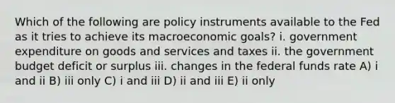 Which of the following are policy instruments available to the Fed as it tries to achieve its macroeconomic goals? i. government expenditure on goods and services and taxes ii. the government budget deficit or surplus iii. changes in the federal funds rate A) i and ii B) iii only C) i and iii D) ii and iii E) ii only