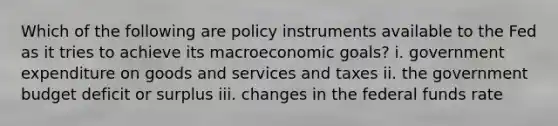 Which of the following are policy instruments available to the Fed as it tries to achieve its macroeconomic goals? i. government expenditure on goods and services and taxes ii. the government budget deficit or surplus iii. changes in the federal funds rate