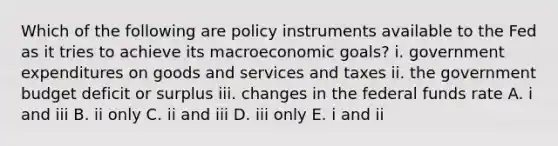 Which of the following are policy instruments available to the Fed as it tries to achieve its macroeconomic goals? i. government expenditures on goods and services and taxes ii. the government budget deficit or surplus iii. changes in the federal funds rate A. i and iii B. ii only C. ii and iii D. iii only E. i and ii