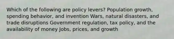 Which of the following are policy levers? Population growth, spending behavior, and invention Wars, natural disasters, and trade disruptions Government regulation, tax policy, and the availability of money Jobs, prices, and growth