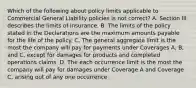 Which of the following about policy limits applicable to Commercial General Liability policies is not correct? A. Section III describes the limits of insurance. B. The limits of the policy stated in the Declarations are the maximum amounts payable for the life of the policy. C. The general aggregate limit is the most the company will pay for payments under Coverages A, B, and C, except for damages for products and completed operations claims. D. The each occurrence limit is the most the company will pay for damages under Coverage A and Coverage C, arising out of any one occurrence.