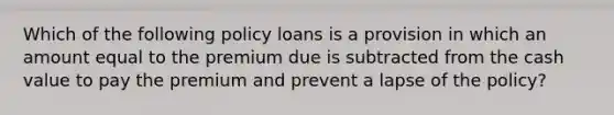 Which of the following policy loans is a provision in which an amount equal to the premium due is subtracted from the cash value to pay the premium and prevent a lapse of the policy?