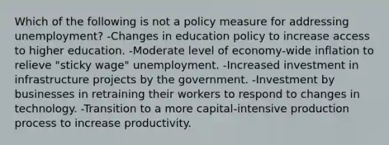 Which of the following is not a policy measure for addressing unemployment? -Changes in education policy to increase access to higher education. -Moderate level of economy-wide inflation to relieve "sticky wage" unemployment. -Increased investment in infrastructure projects by the government. -Investment by businesses in retraining their workers to respond to changes in technology. -Transition to a more capital-intensive production process to increase productivity.