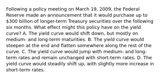 Following a policy meeting on March​ 19, 2009, the Federal Reserve made an announcement that it would purchase up to​ 300 billion of​ longer-term Treasury securities over the following six months. What effect might this policy have on the yield​ curve? A. The yield curve would shift​ down, but mostly on​ medium- and​ long-term maturities. B. The yield curve would steepen at the end and flatten somewhere along the rest of the curve. C. The yield curve would jump with​ medium- and​ long-term rates and remain unchanged with​ short-term rates. D. The yield curve would steadily shift​ up, with slightly more increase in​ short-term rates.