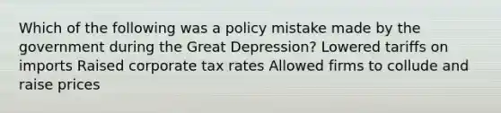 Which of the following was a policy mistake made by the government during the Great Depression? Lowered tariffs on imports Raised corporate tax rates Allowed firms to collude and raise prices