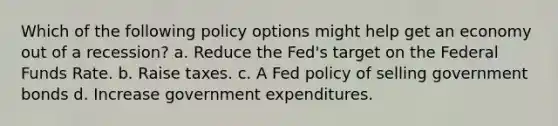 Which of the following policy options might help get an economy out of a recession? a. Reduce the Fed's target on the Federal Funds Rate. b. Raise taxes. c. A Fed policy of selling government bonds d. Increase government expenditures.