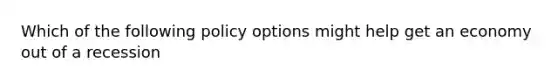 Which of the following policy options might help get an economy out of a recession