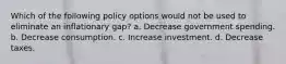 Which of the following policy options would not be used to eliminate an inflationary gap? a. Decrease government spending. b. Decrease consumption. c. Increase investment. d. Decrease taxes.