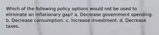 Which of the following policy options would not be used to eliminate an inflationary gap? a. Decrease government spending. b. Decrease consumption. c. Increase investment. d. Decrease taxes.