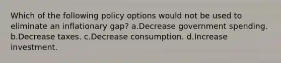 Which of the following policy options would not be used to eliminate an inflationary gap? a.Decrease government spending. b.Decrease taxes. c.Decrease consumption. d.Increase investment.