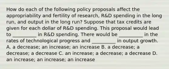 How do each of the following policy proposals affect the appropriability and fertility of​ research, R&D spending in the long​ run, and output in the long​ run? Suppose that tax credits are given for each dollar of​ R&D spending. This proposal would lead to​ __________ in​ R&D spending. There would be​ __________ in the rates of technological progress and​ __________ in output growth. A. a​ decrease; an​ increase; an increase B. a​ decrease; a​ decrease; a decrease C. an​ increase; a​ decrease; a decrease D. an​ increase; an​ increase; an increase