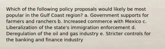 Which of the following policy proposals would likely be most popular in the Gulf Coast region? a. Government supports for farmers and ranchers b. Increased commerce with Mexico c. Liberalization of the state's immigration enforcement d. Deregulation of the oil and gas industry e. Stricter controls for the banking and finance industry