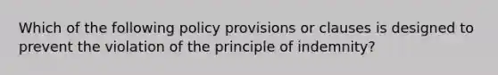 Which of the following policy provisions or clauses is designed to prevent the violation of the principle of indemnity?