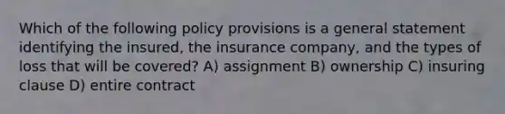 Which of the following policy provisions is a general statement identifying the insured, the insurance company, and the types of loss that will be covered? A) assignment B) ownership C) insuring clause D) entire contract