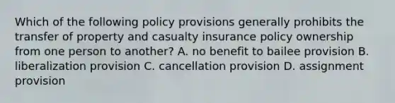 Which of the following policy provisions generally prohibits the transfer of property and casualty insurance policy ownership from one person to another? A. no benefit to bailee provision B. liberalization provision C. cancellation provision D. assignment provision