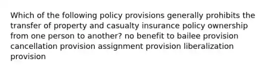 Which of the following policy provisions generally prohibits the transfer of property and casualty insurance policy ownership from one person to another? no benefit to bailee provision cancellation provision assignment provision liberalization provision