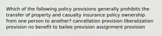 Which of the following policy provisions generally prohibits the transfer of property and casualty insurance policy ownership from one person to another? cancellation provision liberalization provision no benefit to bailee provision assignment provision