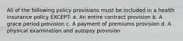 All of the following policy provisions must be included in a health insurance policy EXCEPT: a. An entire contract provision b. A grace period provision c. A payment of premiums provision d. A physical examination and autopsy provision