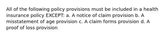 All of the following policy provisions must be included in a health insurance policy EXCEPT: a. A notice of claim provision b. A misstatement of age provision c. A claim forms provision d. A proof of loss provision