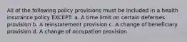 All of the following policy provisions must be included in a health insurance policy EXCEPT: a. A time limit on certain defenses provision b. A reinstatement provision c. A change of beneficiary provision d. A change of occupation provision