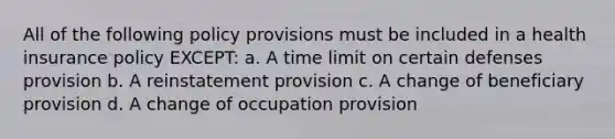 All of the following policy provisions must be included in a health insurance policy EXCEPT: a. A time limit on certain defenses provision b. A reinstatement provision c. A change of beneficiary provision d. A change of occupation provision