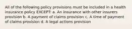 All of the following policy provisions must be included in a health insurance policy EXCEPT: a. An insurance with other insurers provision b. A payment of claims provision c. A time of payment of claims provision d. A legal actions provision