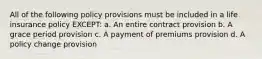 All of the following policy provisions must be included in a life insurance policy EXCEPT: a. An entire contract provision b. A grace period provision c. A payment of premiums provision d. A policy change provision