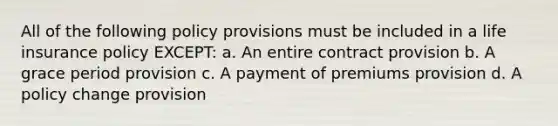 All of the following policy provisions must be included in a life insurance policy EXCEPT: a. An entire contract provision b. A grace period provision c. A payment of premiums provision d. A policy change provision