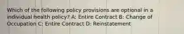 Which of the following policy provisions are optional in a individual health policy? A: Entire Contract B: Change of Occupation C: Entire Contract D: Reinstatement