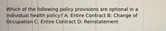 Which of the following policy provisions are optional in a individual health policy? A: Entire Contract B: Change of Occupation C: Entire Contract D: Reinstatement