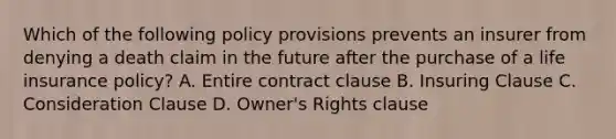 Which of the following policy provisions prevents an insurer from denying a death claim in the future after the purchase of a life insurance policy? A. Entire contract clause B. Insuring Clause C. Consideration Clause D. Owner's Rights clause