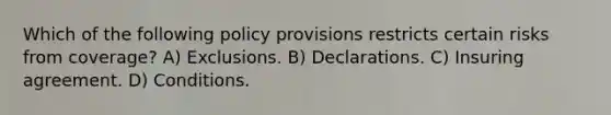 Which of the following policy provisions restricts certain risks from coverage? A) Exclusions. B) Declarations. C) Insuring agreement. D) Conditions.