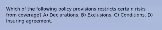 Which of the following policy provisions restricts certain risks from coverage? A) Declarations. B) Exclusions. C) Conditions. D) Insuring agreement.