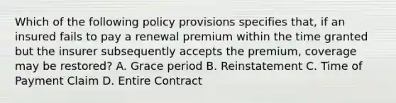 Which of the following policy provisions specifies that, if an insured fails to pay a renewal premium within the time granted but the insurer subsequently accepts the premium, coverage may be restored? A. Grace period B. Reinstatement C. Time of Payment Claim D. Entire Contract