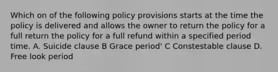 Which on of the following policy provisions starts at the time the policy is delivered and allows the owner to return the policy for a full return the policy for a full refund within a specified period time. A. Suicide clause B Grace period' C Constestable clause D. Free look period