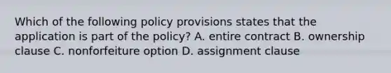 Which of the following policy provisions states that the application is part of the policy? A. entire contract B. ownership clause C. nonforfeiture option D. assignment clause