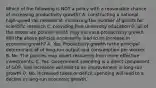 Which of the following is NOT a policy with a reasonable chance of increasing productivity​ growth? A. constructing a national​ high-speed rail network B. increasing the number of grants for scientific research C. providing free university education D. all of the above are policies which may increase productivity growth Will the above policies necessarily lead to an increase in economic​ growth? A. Yes. Productivity growth is the principal determinant of of​ long-run output and consumption per worker. B. No. The policies may divert resources from more effective investments. C. Yes. Government spending is a direct component of​ GDP, and increases will lead to an improvement in​ long-run growth D. No. Increased taxes or deficit spending will lead to a decline in​ long-run economic growth.