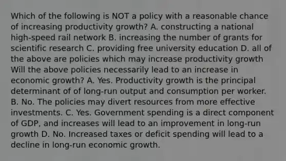 Which of the following is NOT a policy with a reasonable chance of increasing productivity​ growth? A. constructing a national​ high-speed rail network B. increasing the number of grants for scientific research C. providing free university education D. all of the above are policies which may increase productivity growth Will the above policies necessarily lead to an increase in economic​ growth? A. Yes. Productivity growth is the principal determinant of of​ long-run output and consumption per worker. B. No. The policies may divert resources from more effective investments. C. Yes. Government spending is a direct component of​ GDP, and increases will lead to an improvement in​ long-run growth D. No. Increased taxes or deficit spending will lead to a decline in​ long-run economic growth.