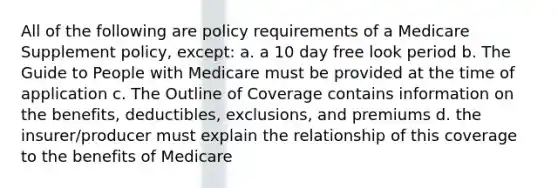 All of the following are policy requirements of a Medicare Supplement policy, except: a. a 10 day free look period b. The Guide to People with Medicare must be provided at the time of application c. The Outline of Coverage contains information on the benefits, deductibles, exclusions, and premiums d. the insurer/producer must explain the relationship of this coverage to the benefits of Medicare