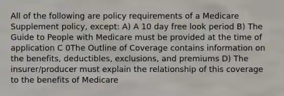 All of the following are policy requirements of a Medicare Supplement policy, except: A) A 10 day free look period B) The Guide to People with Medicare must be provided at the time of application C 0The Outline of Coverage contains information on the benefits, deductibles, exclusions, and premiums D) The insurer/producer must explain the relationship of this coverage to the benefits of Medicare