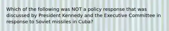 Which of the following was NOT a policy response that was discussed by President Kennedy and the Executive Committee in response to Soviet missiles in Cuba?