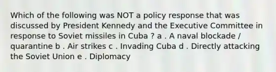 Which of the following was NOT a policy response that was discussed by President Kennedy and the Executive Committee in response to Soviet missiles in Cuba ? a . A naval blockade / quarantine b . Air strikes c . Invading Cuba d . Directly attacking the Soviet Union e . Diplomacy