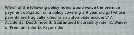 Which of the following policy riders would waive the premium payment obligation on a policy covering a 9-year-old girl whose parents are tragically killed in an automobile accident? A. Accidental Death rider B. Guaranteed Insurability rider C. Waiver of Premium rider D. Payor rider