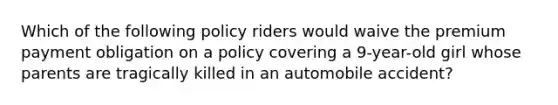 Which of the following policy riders would waive the premium payment obligation on a policy covering a 9-year-old girl whose parents are tragically killed in an automobile accident?