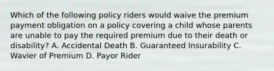 Which of the following policy riders would waive the premium payment obligation on a policy covering a child whose parents are unable to pay the required premium due to their death or disability? A. Accidental Death B. Guaranteed Insurability C. Wavier of Premium D. Payor Rider