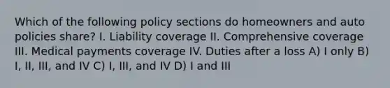 Which of the following policy sections do homeowners and auto policies share? I. Liability coverage II. Comprehensive coverage III. Medical payments coverage IV. Duties after a loss A) I only B) I, II, III, and IV C) I, III, and IV D) I and III