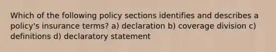 Which of the following policy sections identifies and describes a policy's insurance terms? a) declaration b) coverage division c) definitions d) declaratory statement