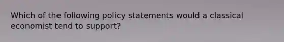 Which of the following policy statements would a classical economist tend to support?