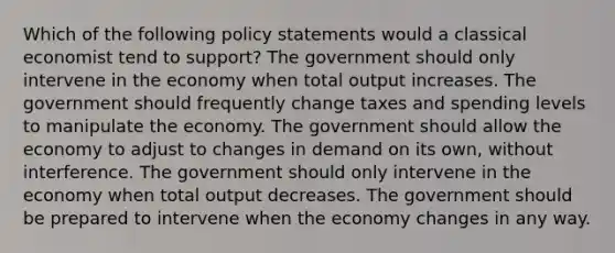 Which of the following policy statements would a classical economist tend to support? The government should only intervene in the economy when total output increases. The government should frequently change taxes and spending levels to manipulate the economy. The government should allow the economy to adjust to changes in demand on its own, without interference. The government should only intervene in the economy when total output decreases. The government should be prepared to intervene when the economy changes in any way.