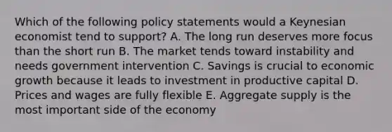 Which of the following policy statements would a Keynesian economist tend to support? A. The long run deserves more focus than the short run B. The market tends toward instability and needs government intervention C. Savings is crucial to economic growth because it leads to investment in productive capital D. Prices and wages are fully flexible E. Aggregate supply is the most important side of the economy